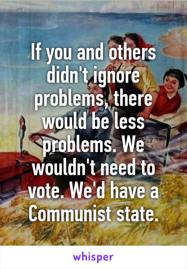 If you and others didn't ignore problems, there would be less problems. We wouldn't need to vote. We'd have a Communist state.