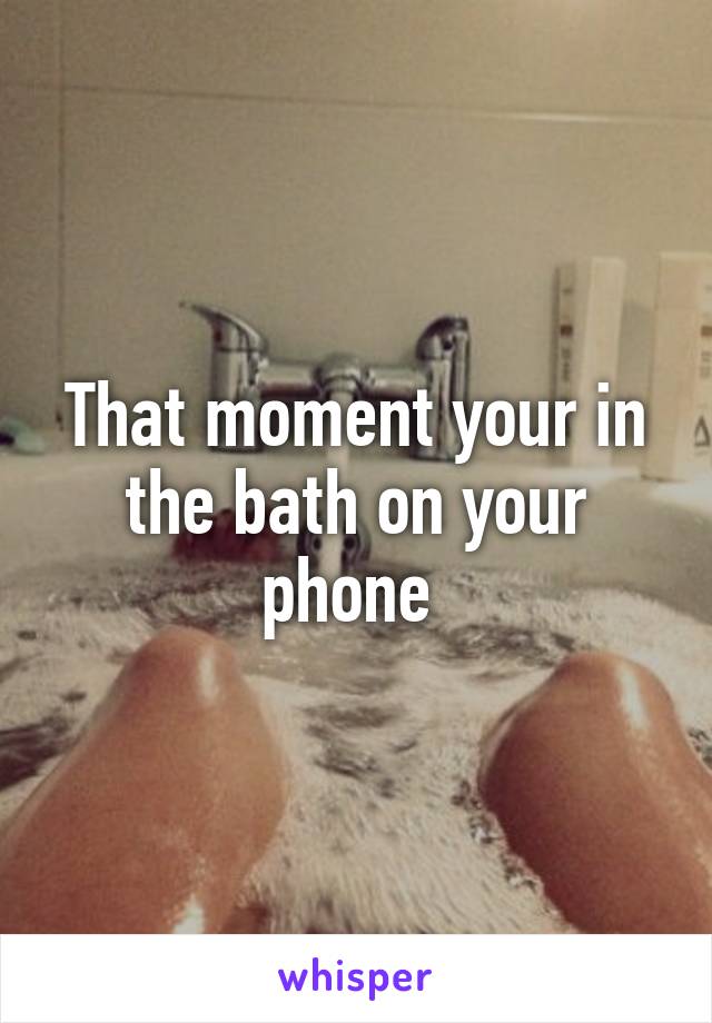 That moment your in the bath on your phone 