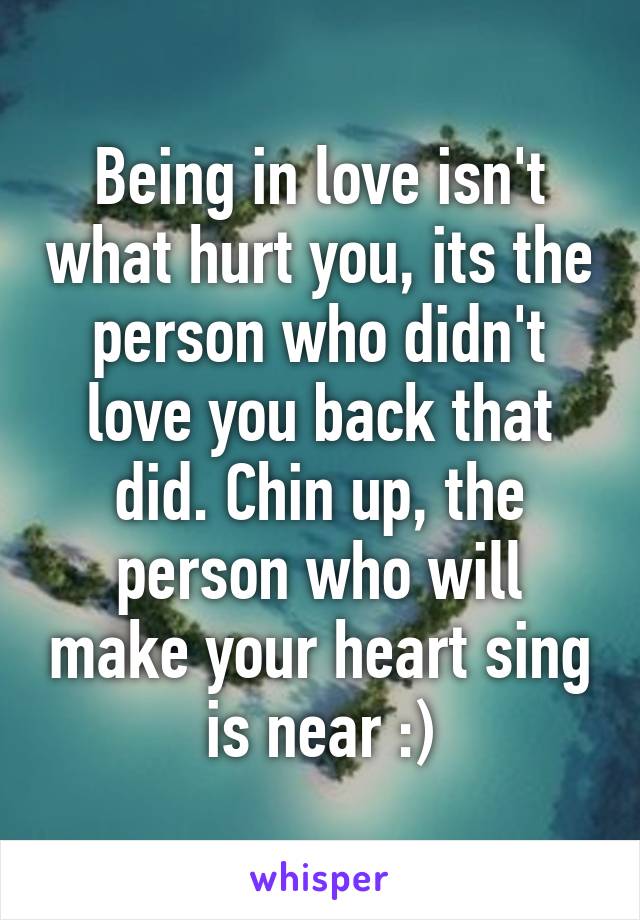 Being in love isn't what hurt you, its the person who didn't love you back that did. Chin up, the person who will make your heart sing is near :)