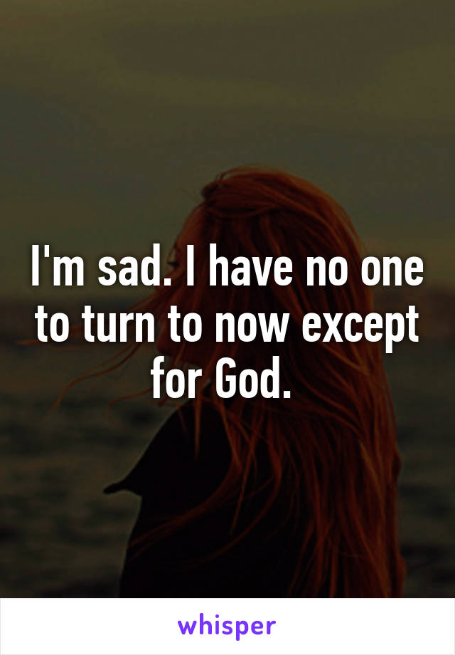 I'm sad. I have no one to turn to now except for God. 