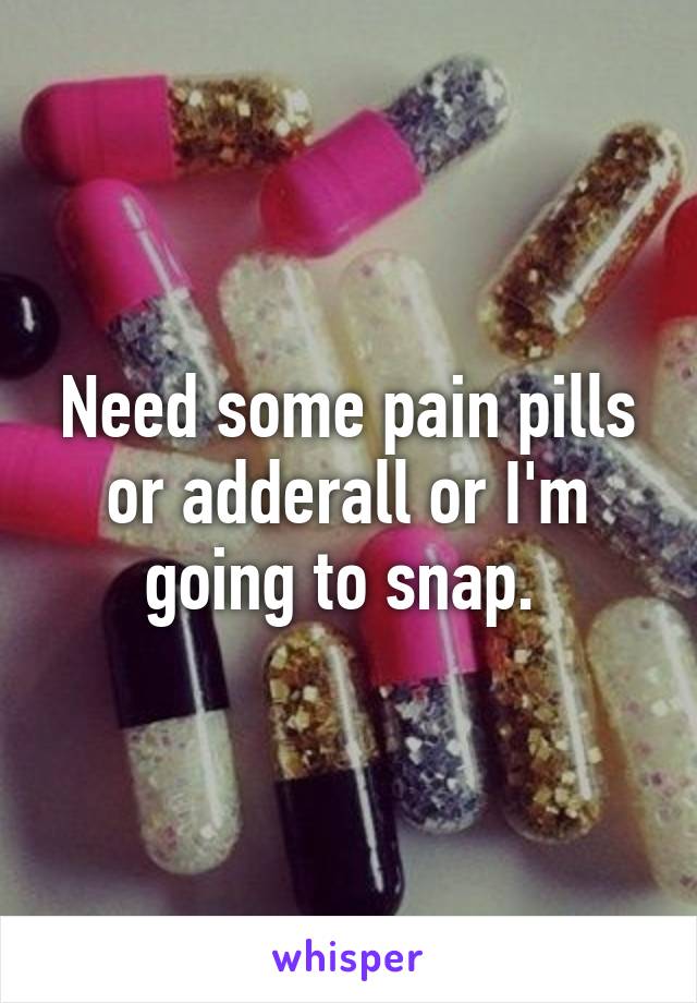 Need some pain pills or adderall or I'm going to snap. 