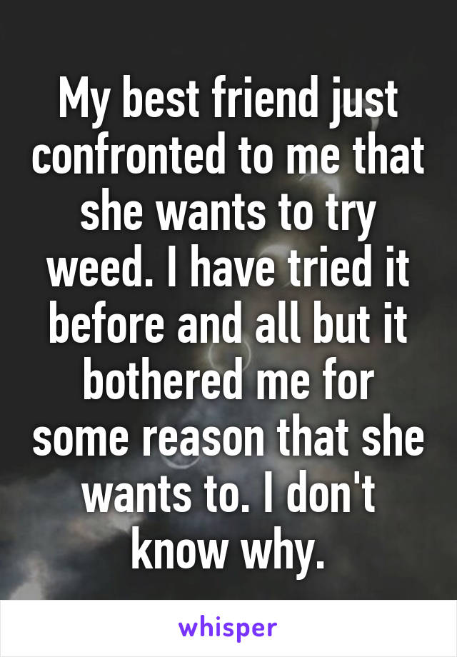 My best friend just confronted to me that she wants to try weed. I have tried it before and all but it bothered me for some reason that she wants to. I don't know why.