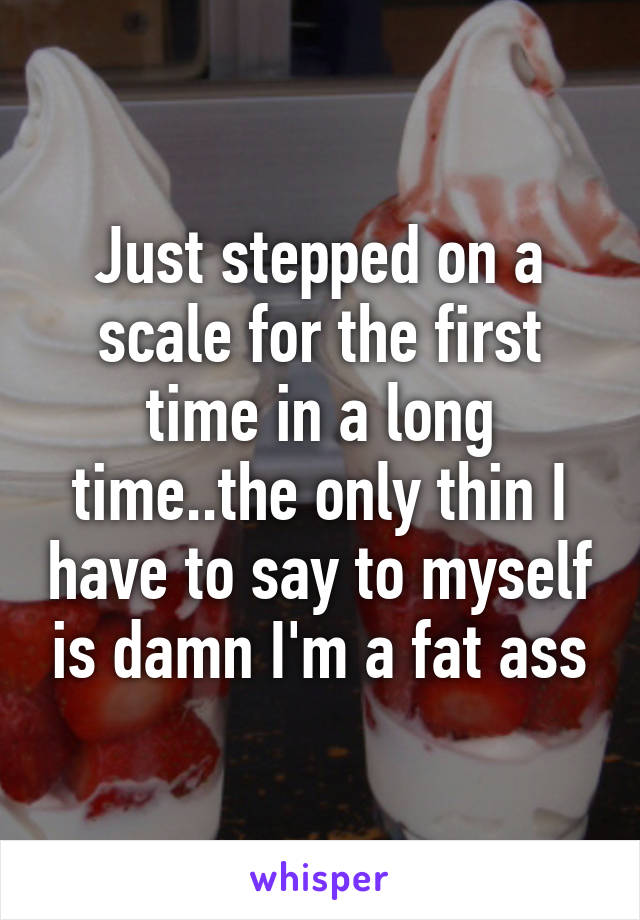 Just stepped on a scale for the first time in a long time..the only thin I have to say to myself is damn I'm a fat ass