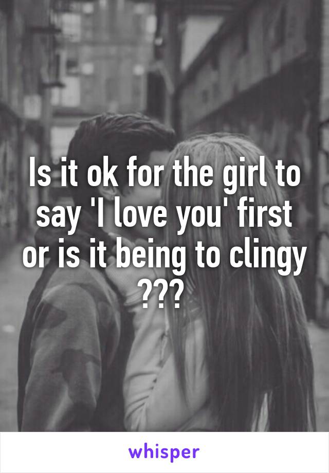 Is it ok for the girl to say 'I love you' first or is it being to clingy ??? 