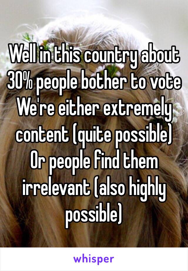 Well in this country about 30% people bother to vote 
We're either extremely content (quite possible)
Or people find them irrelevant (also highly possible)