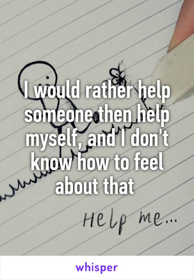 I would rather help someone then help myself, and I don't know how to feel about that 