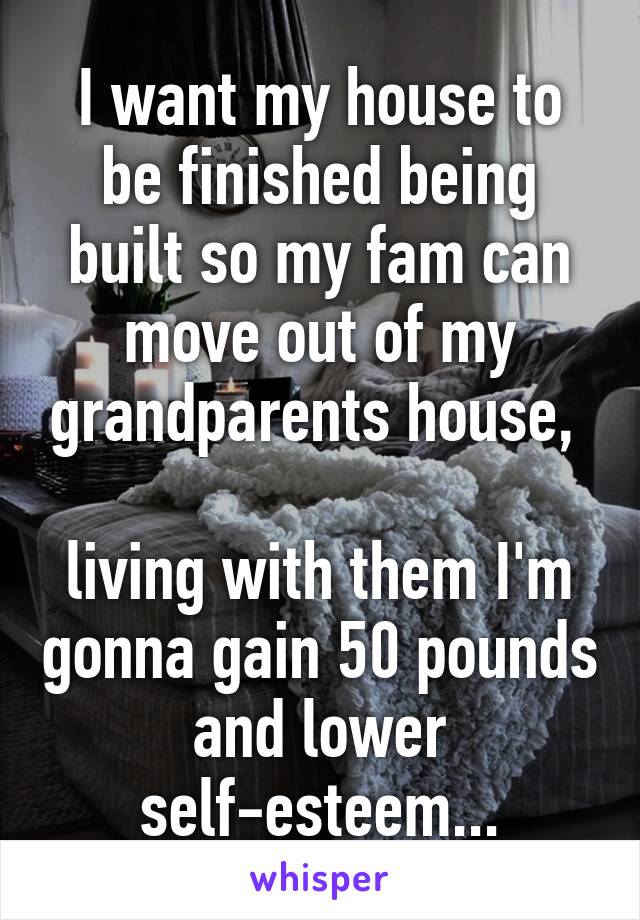 I want my house to be finished being built so my fam can move out of my grandparents house, 

living with them I'm gonna gain 50 pounds and lower self-esteem...