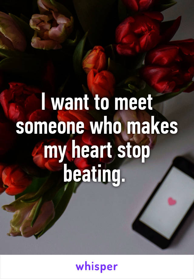 I want to meet someone who makes my heart stop beating. 