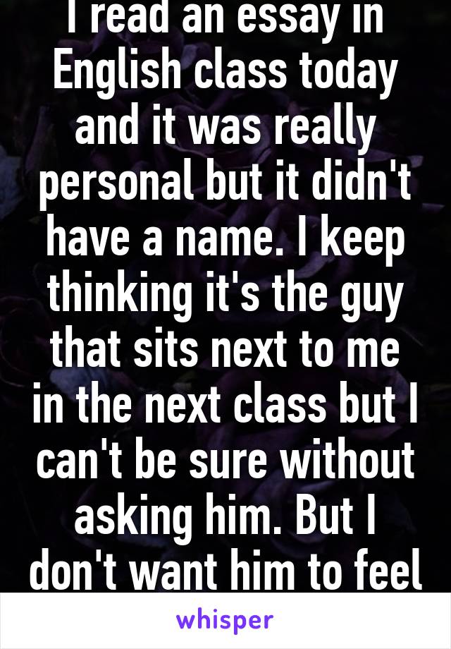 I read an essay in English class today and it was really personal but it didn't have a name. I keep thinking it's the guy that sits next to me in the next class but I can't be sure without asking him. But I don't want him to feel weird about it.