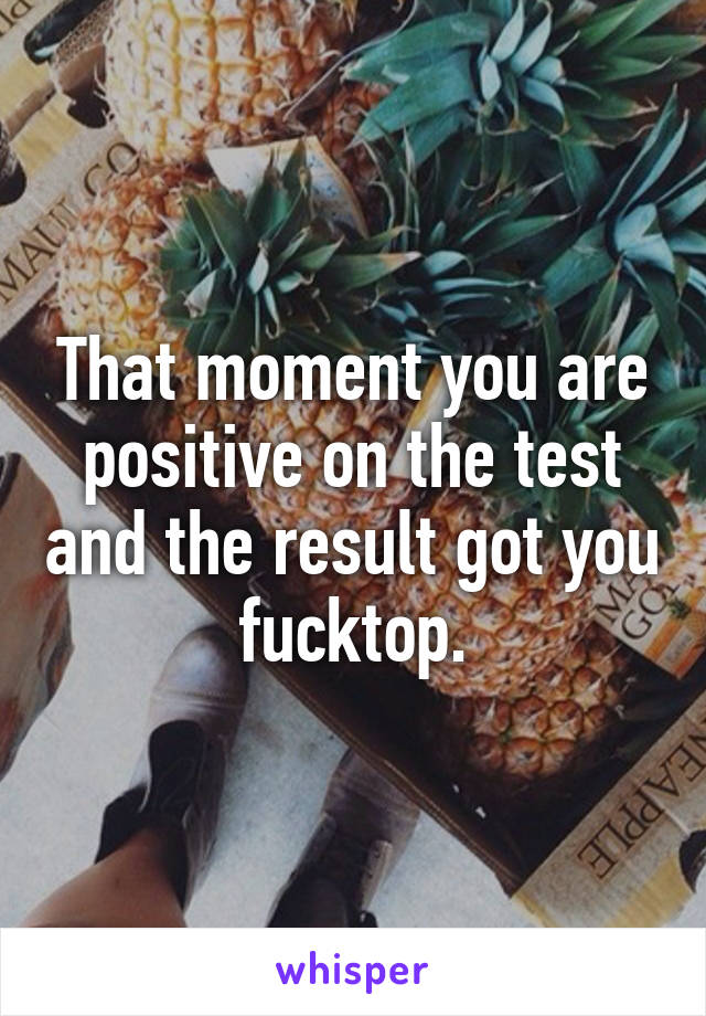 That moment you are positive on the test and the result got you fucktop.