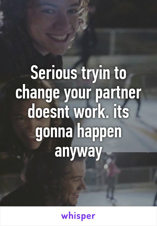 Serious tryin to change your partner doesnt work. its gonna happen anyway