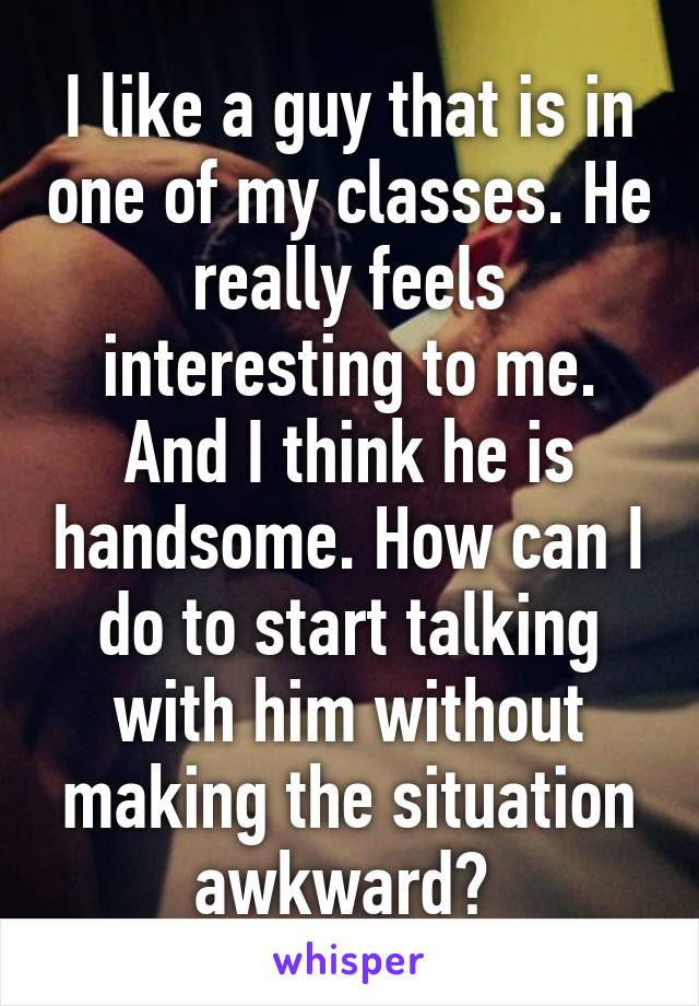 I like a guy that is in one of my classes. He really feels interesting to me. And I think he is handsome. How can I do to start talking with him without making the situation awkward? 