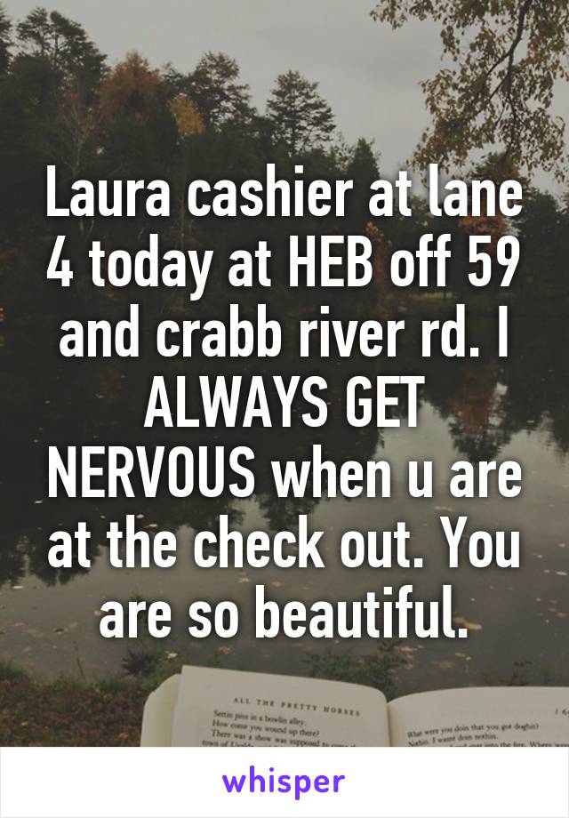 Laura cashier at lane 4 today at HEB off 59 and crabb river rd. I ALWAYS GET NERVOUS when u are at the check out. You are so beautiful.