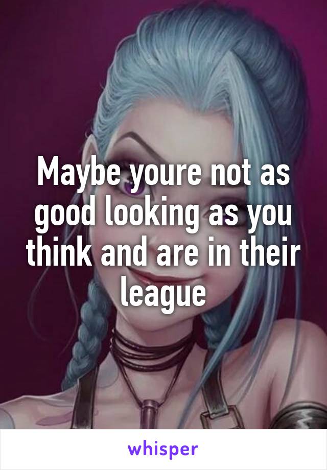 Maybe youre not as good looking as you think and are in their league