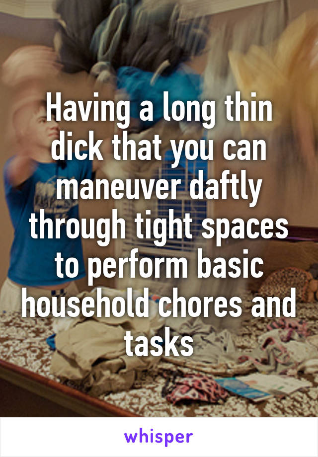 Having a long thin dick that you can maneuver daftly through tight spaces to perform basic household chores and tasks