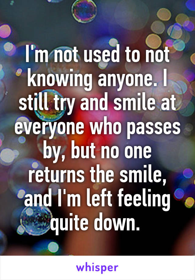 I'm not used to not knowing anyone. I still try and smile at everyone who passes by, but no one returns the smile, and I'm left feeling quite down. 