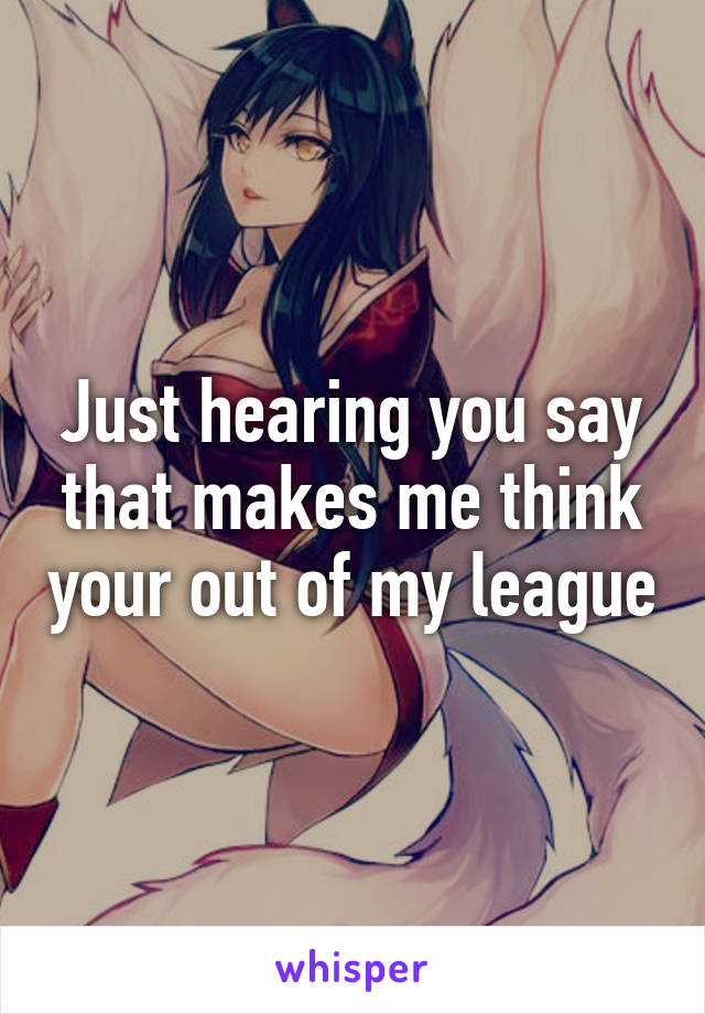 Just hearing you say that makes me think your out of my league