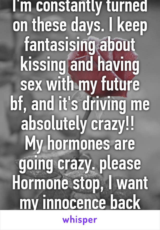 I'm constantly turned on these days. I keep fantasising about kissing and having sex with my future bf, and it's driving me absolutely crazy!! 
My hormones are going crazy. please Hormone stop, I want my innocence back lol