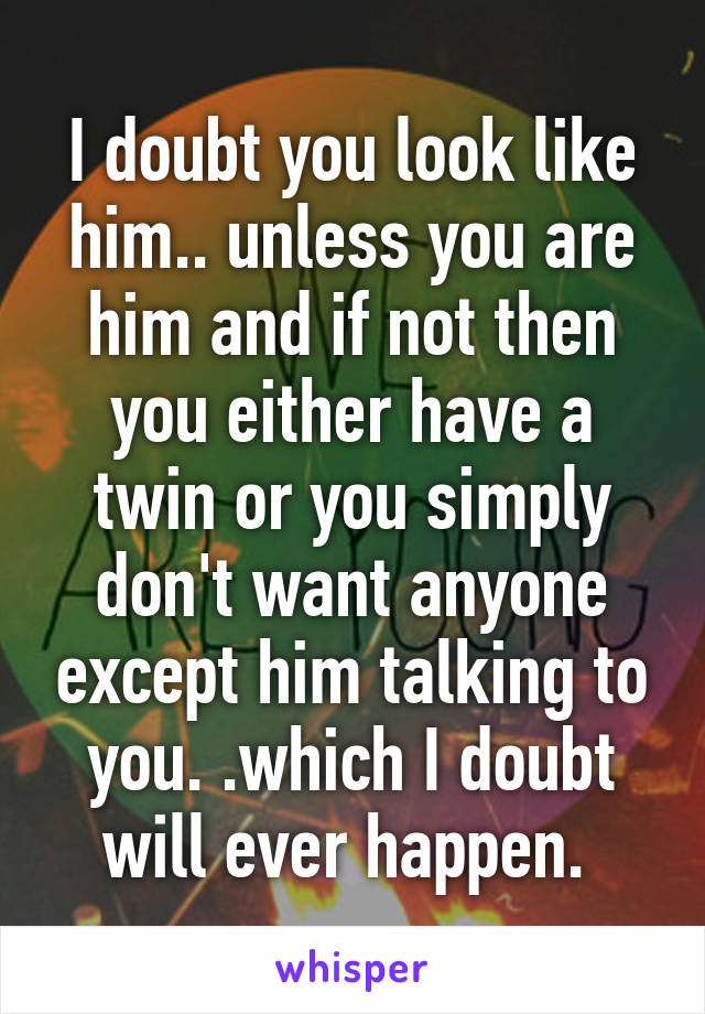 I doubt you look like him.. unless you are him and if not then you either have a twin or you simply don't want anyone except him talking to you. .which I doubt will ever happen. 