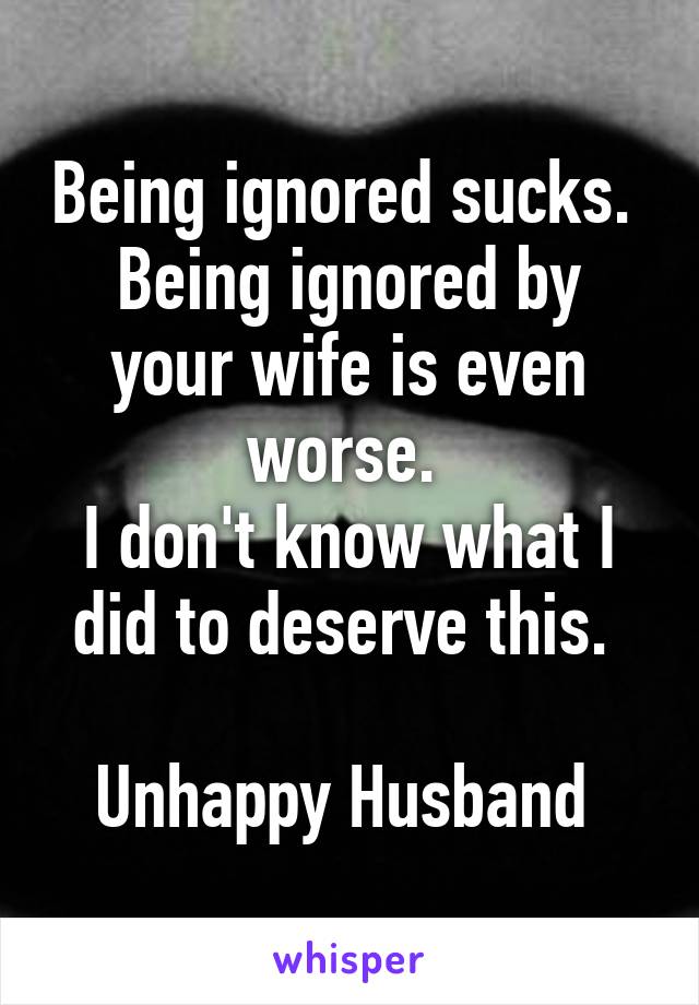 Being ignored sucks. 
Being ignored by your wife is even worse. 
I don't know what I did to deserve this. 

Unhappy Husband 