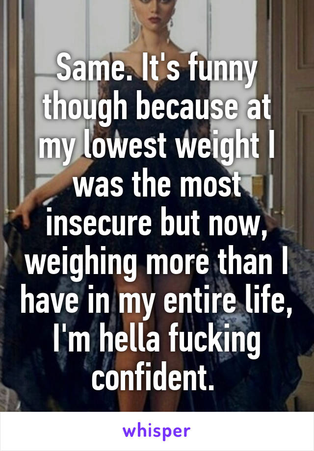 Same. It's funny though because at my lowest weight I was the most insecure but now, weighing more than I have in my entire life, I'm hella fucking confident. 