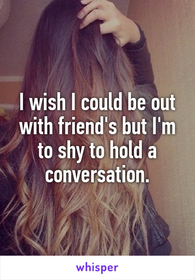 I wish I could be out with friend's but I'm to shy to hold a conversation.