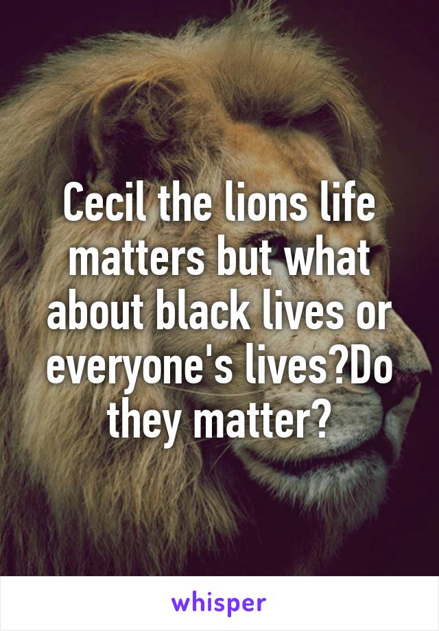 Cecil the lions life matters but what about black lives or everyone's lives?Do they matter?