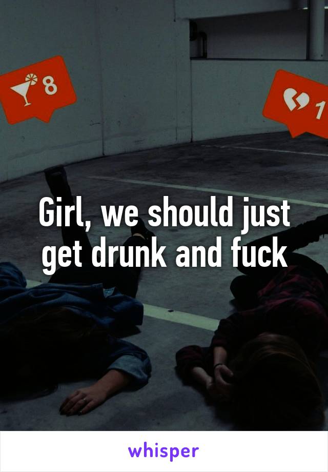 Girl, we should just get drunk and fuck