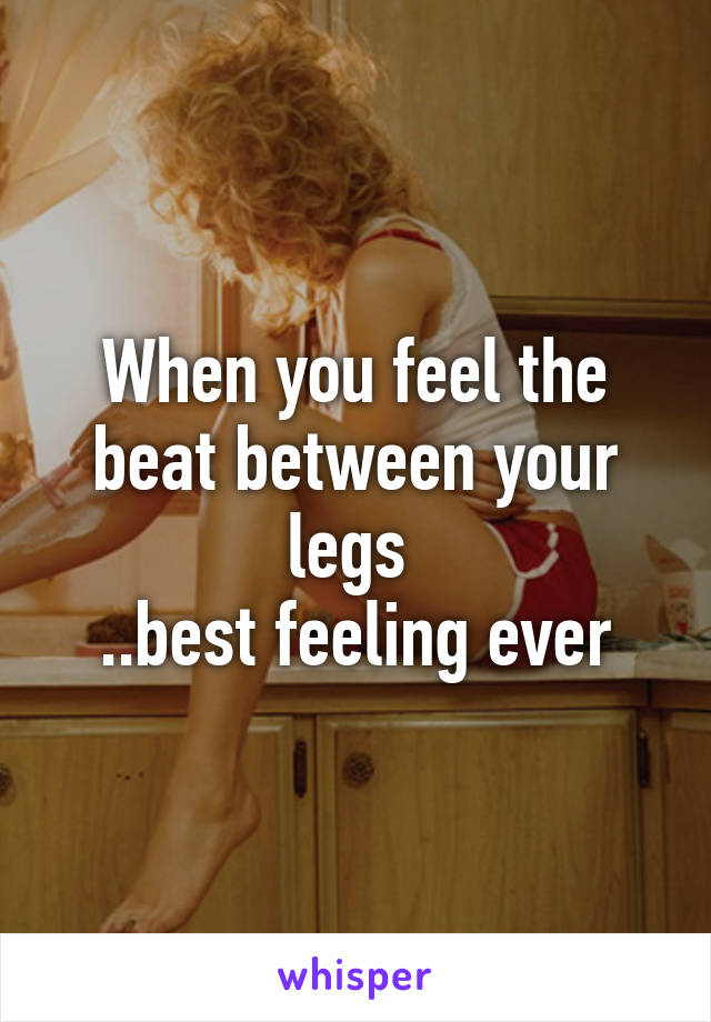 When you feel the beat between your legs 
..best feeling ever