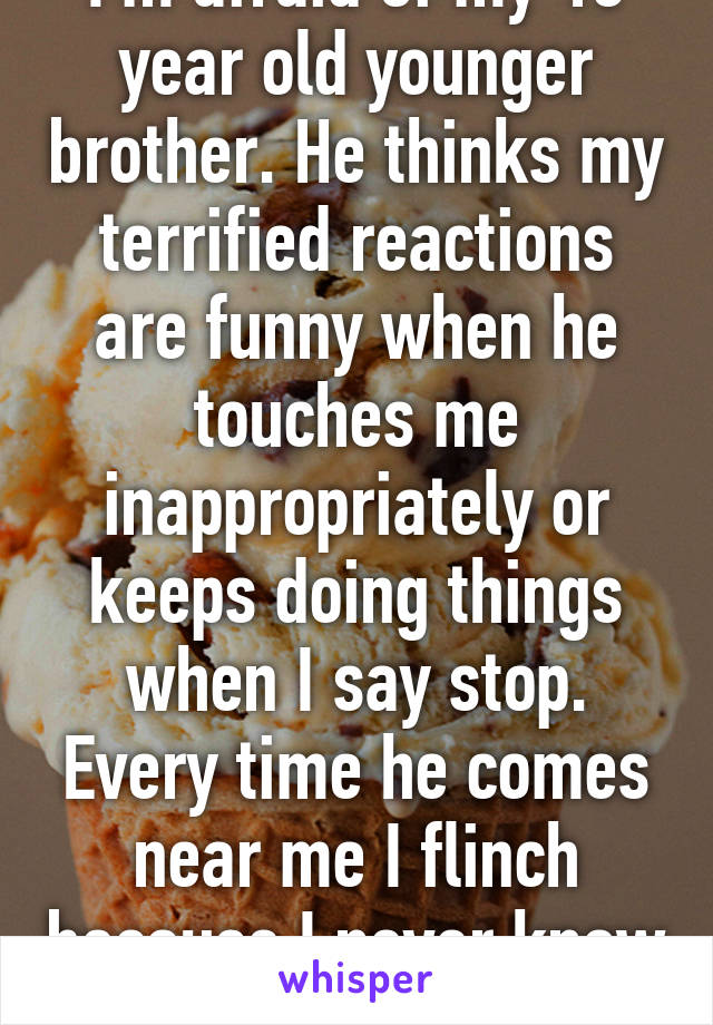 I'm afraid of my 13 year old younger brother. He thinks my terrified reactions are funny when he touches me inappropriately or keeps doing things when I say stop. Every time he comes near me I flinch because I never know what he'll do.