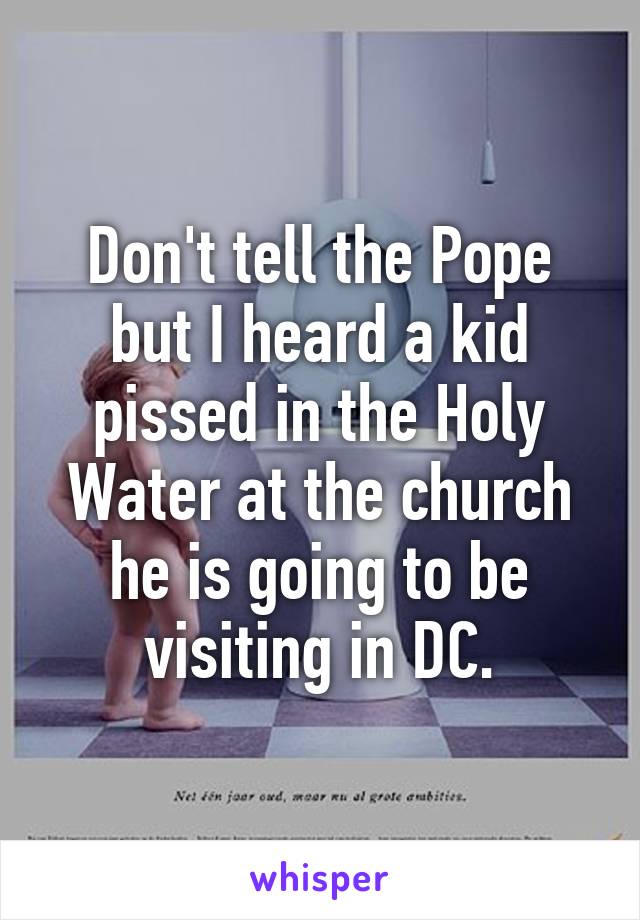 Don't tell the Pope but I heard a kid pissed in the Holy Water at the church he is going to be visiting in DC.