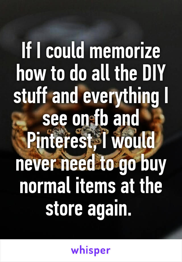 If I could memorize how to do all the DIY stuff and everything I see on fb and Pinterest, I would never need to go buy normal items at the store again. 