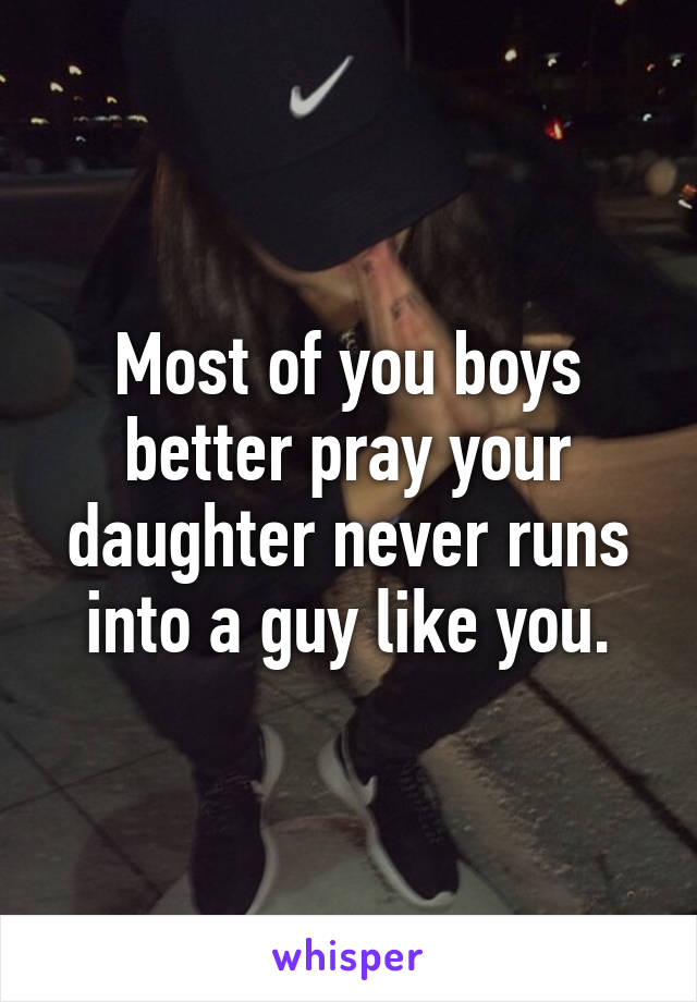 Most of you boys better pray your daughter never runs into a guy like you.