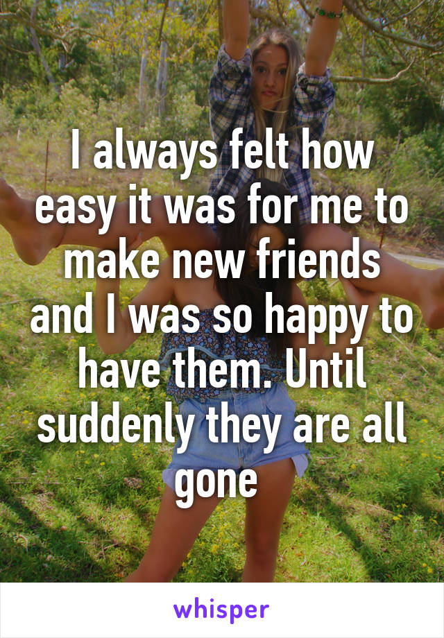 I always felt how easy it was for me to make new friends and I was so happy to have them. Until suddenly they are all gone 