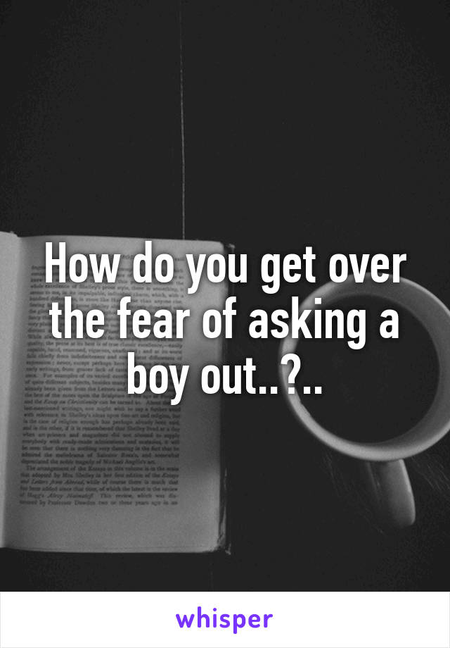 How do you get over the fear of asking a boy out..?..