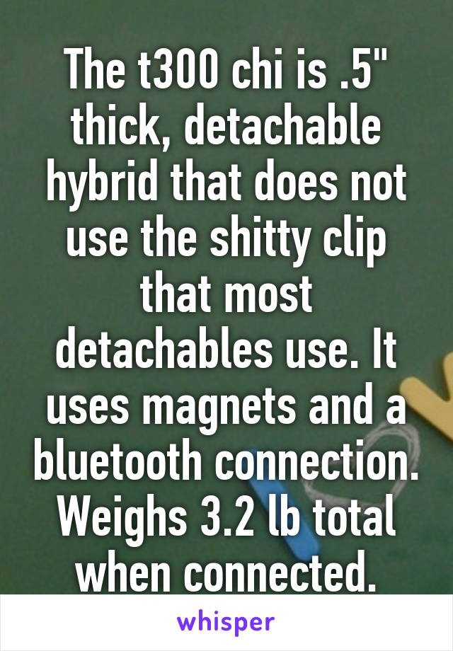 The t300 chi is .5" thick, detachable hybrid that does not use the shitty clip that most detachables use. It uses magnets and a bluetooth connection. Weighs 3.2 lb total when connected.