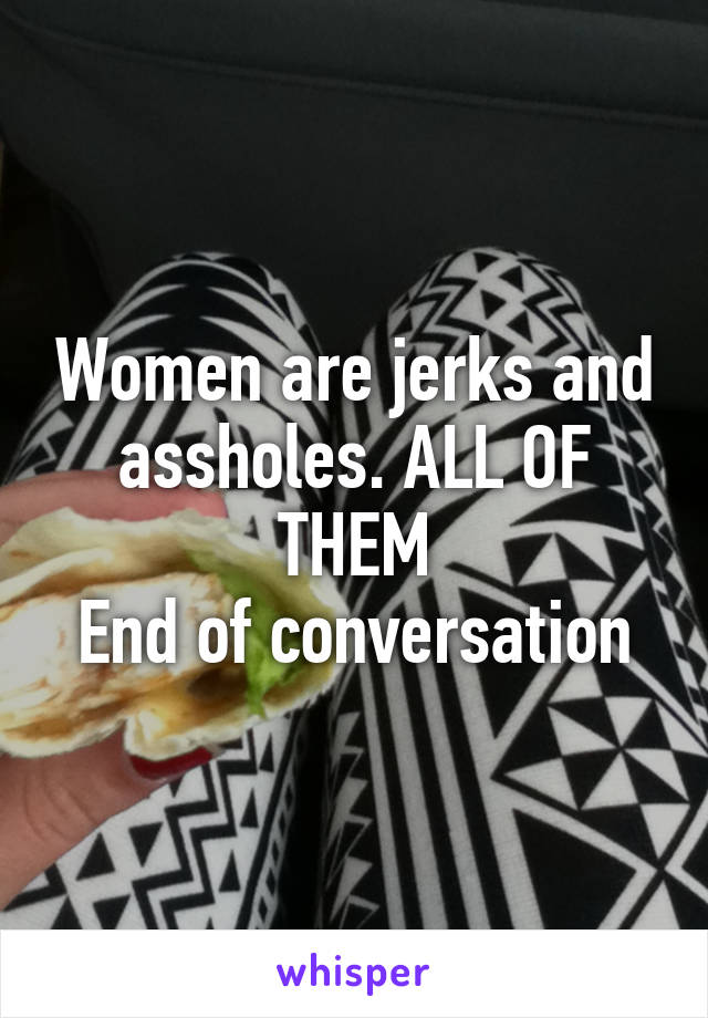 Women are jerks and assholes. ALL OF THEM
End of conversation