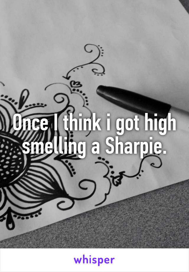 Once I think i got high smelling a Sharpie.