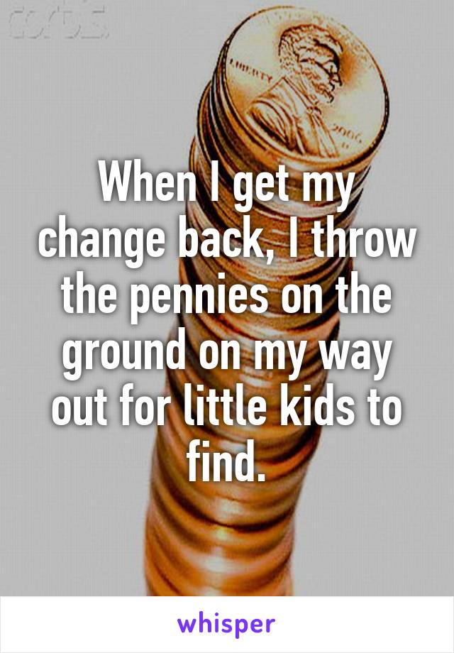 When I get my change back, I throw the pennies on the ground on my way out for little kids to find.