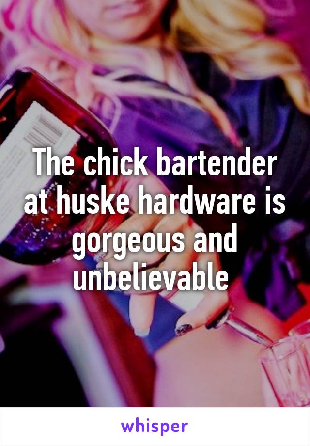 The chick bartender at huske hardware is gorgeous and unbelievable 