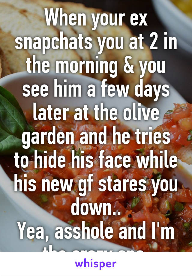 When your ex snapchats you at 2 in the morning & you see him a few days later at the olive garden and he tries to hide his face while his new gf stares you down..
Yea, asshole and I'm the crazy one.