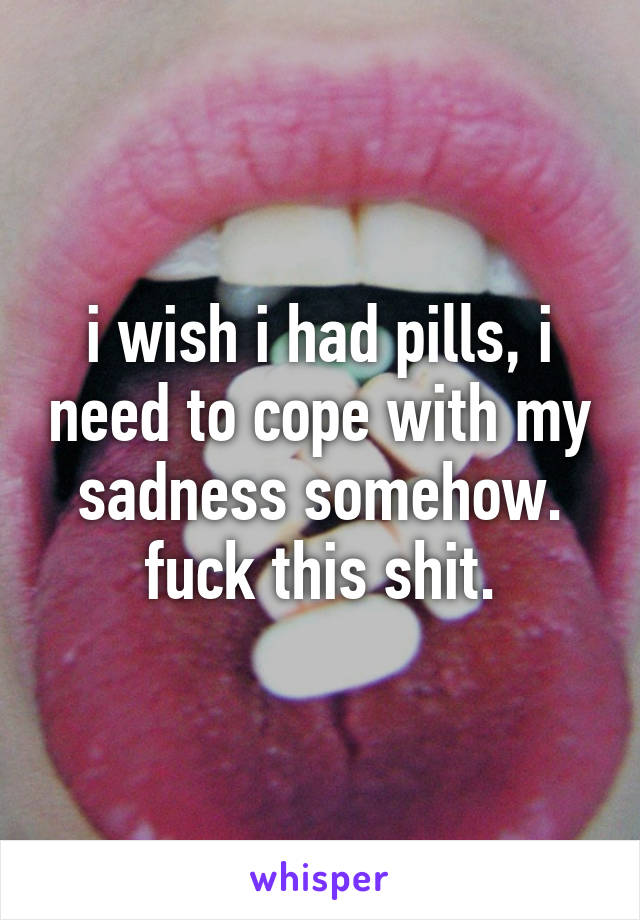 i wish i had pills, i need to cope with my sadness somehow.
fuck this shit.