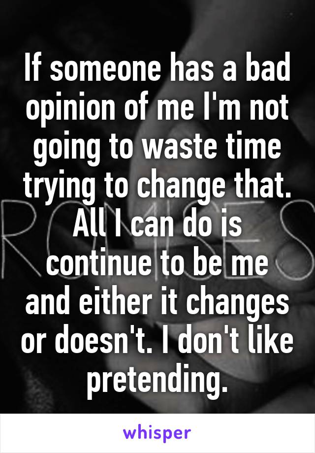 If someone has a bad opinion of me I'm not going to waste time trying to change that. All I can do is continue to be me and either it changes or doesn't. I don't like pretending.