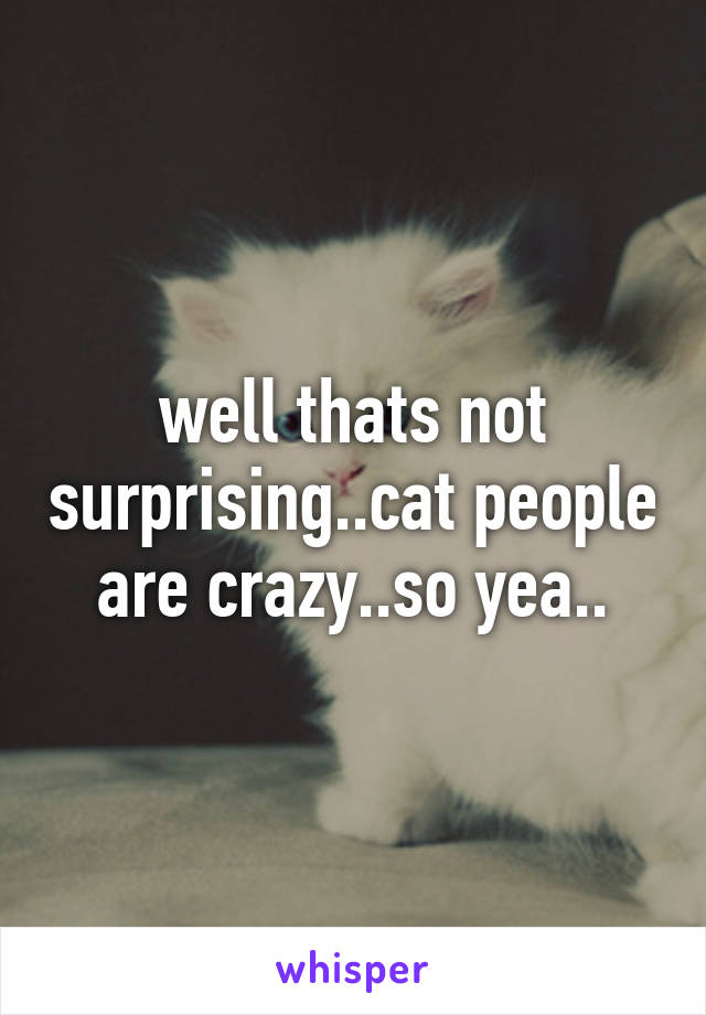 well thats not surprising..cat people are crazy..so yea..