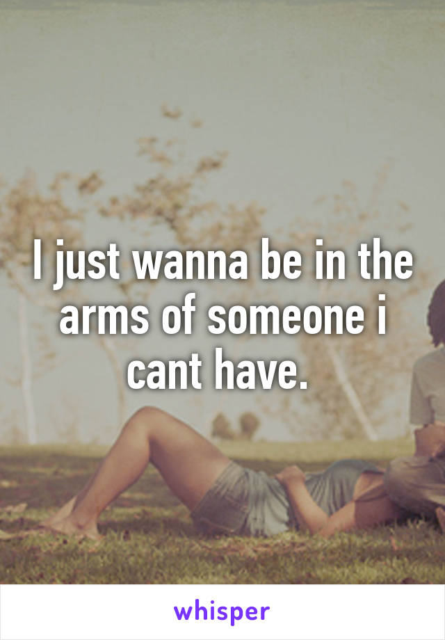 I just wanna be in the arms of someone i cant have. 