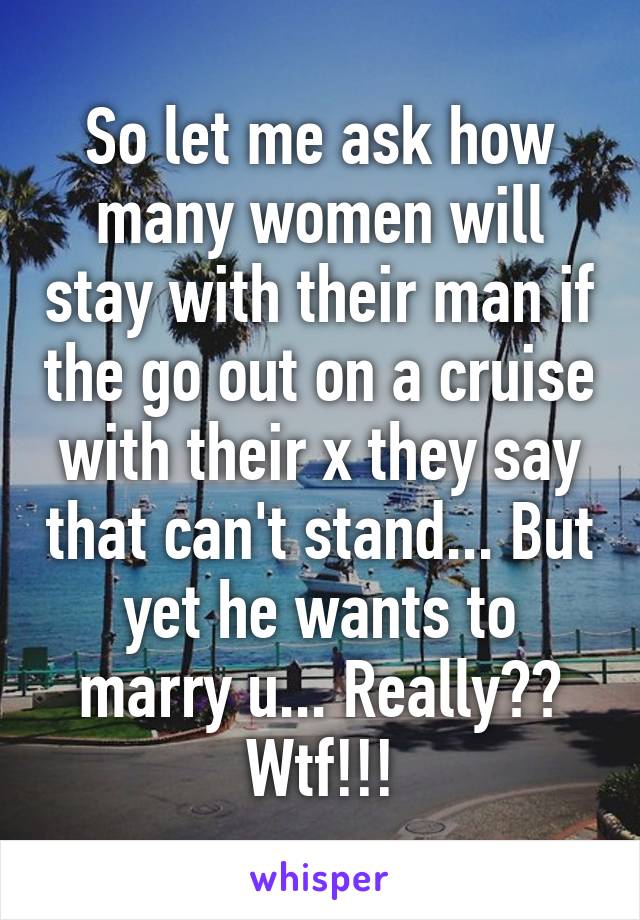 So let me ask how many women will stay with their man if the go out on a cruise with their x they say that can't stand... But yet he wants to marry u... Really?? Wtf!!!