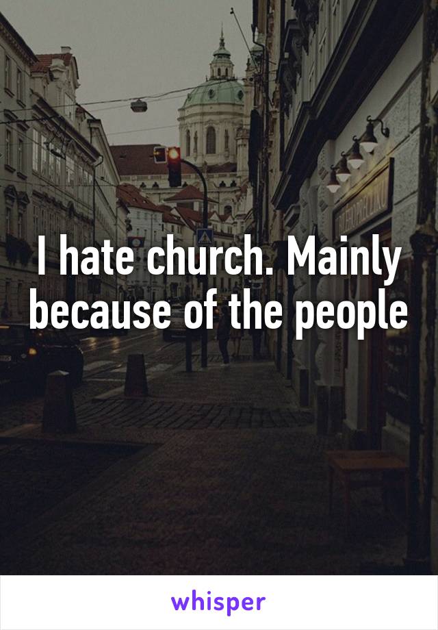 I hate church. Mainly because of the people 