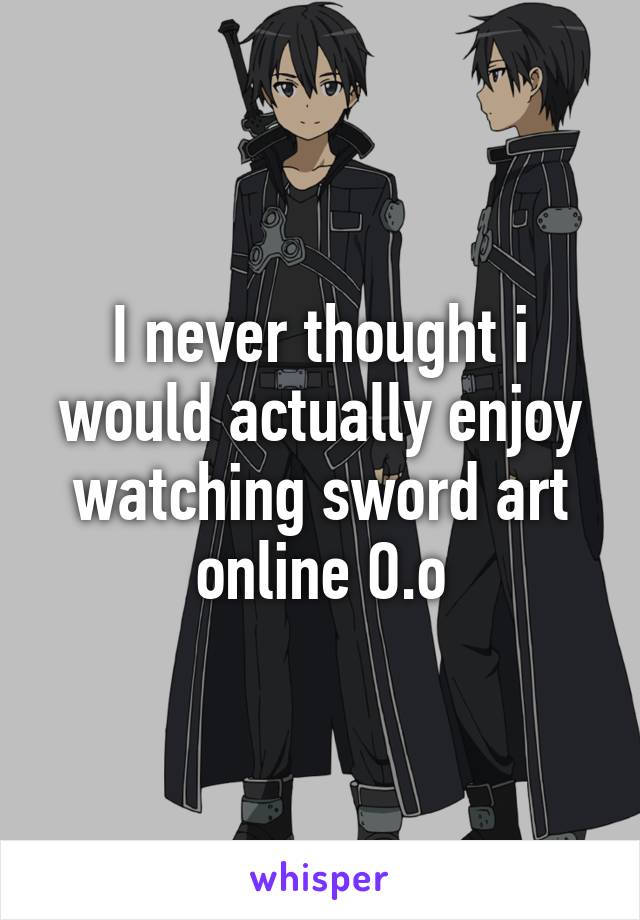 I never thought i would actually enjoy watching sword art online O.o