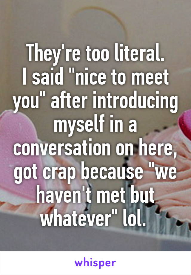 They're too literal.
I said "nice to meet you" after introducing myself in a conversation on here, got crap because "we haven't met but whatever" lol. 