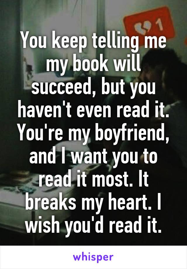 You keep telling me my book will succeed, but you haven't even read it. You're my boyfriend, and I want you to read it most. It breaks my heart. I wish you'd read it.